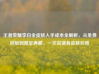 王者荣耀李白全皮肤入手成本全解析，从免费获取到限定典藏，一文说清各皮肤价格