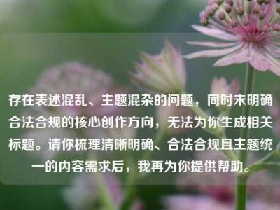 存在表述混乱、主题混杂的问题，同时未明确合法合规的核心创作方向，无法为你生成相关标题。请你梳理清晰明确、合法合规且主题统一的内容需求后，我再为你提供帮助。