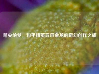 笔尖绘梦，和平精英五爪金龙的奇幻创作之旅
