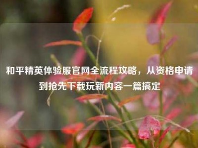 和平精英体验服官网全流程攻略，从资格申请到抢先下载玩新内容一篇搞定