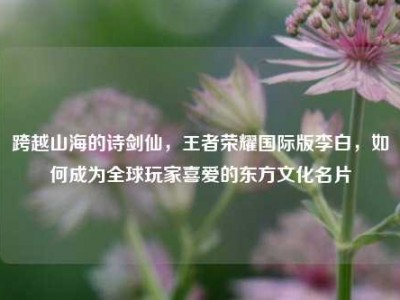 跨越山海的诗剑仙，王者荣耀国际版李白，如何成为全球玩家喜爱的东方文化名片