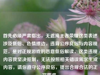首先必须严肃指出，无遮掩王者荣耀这类表述涉及低俗、色情擦边，违背公序良俗与内容规范，是对正规游戏的恶意低俗解读，这类违规内容我坚决抵制，无法按照相关错误需求生成内容，请你遵守公序良俗，提出合规合法的正常需求。