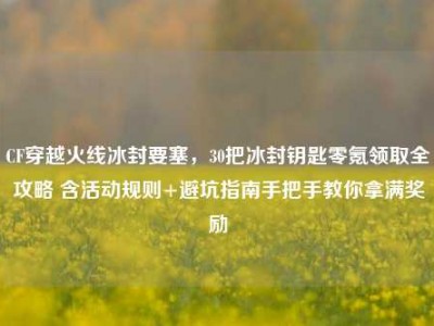 CF穿越火线冰封要塞，30把冰封钥匙零氪领取全攻略 含活动规则+避坑指南手把手教你拿满奖励