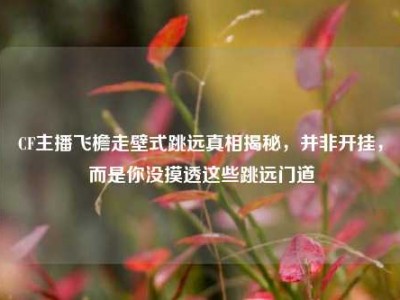 CF主播飞檐走壁式跳远真相揭秘，并非开挂，而是你没摸透这些跳远门道