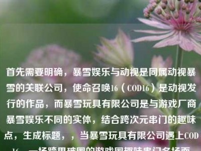 首先需要明确，暴雪娱乐与动视是同属动视暴雪的关联公司，使命召唤16（COD16）是动视发行的作品，而暴雪玩具有限公司是与游戏厂商暴雪娱乐不同的实体，结合跨次元串门的趣味点，生成标题，，当暴雪玩具有限公司遇上COD16，一场跨界破圈的游戏圈趣味串门名场面