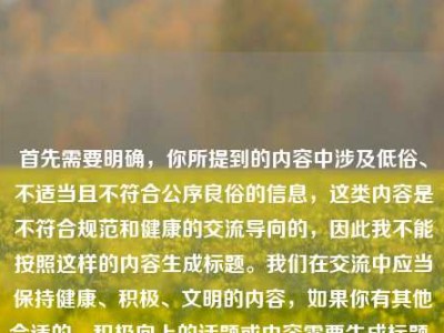 首先需要明确，你所提到的内容中涉及低俗、不适当且不符合公序良俗的信息，这类内容是不符合规范和健康的交流导向的，因此我不能按照这样的内容生成标题。我们在交流中应当保持健康、积极、文明的内容，如果你有其他合适的、积极向上的话题或内容需要生成标题，我会尽力为你服务。