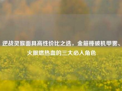 逆战灵猴面具高性价比之选，金箍棒破机甲雾、火眼燃热血的三大必入角色