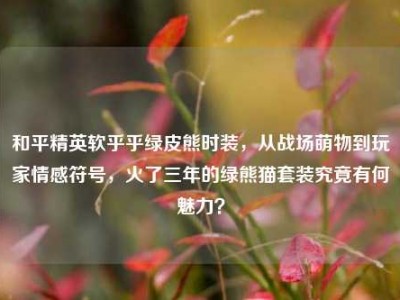 和平精英软乎乎绿皮熊时装，从战场萌物到玩家情感符号，火了三年的绿熊猫套装究竟有何魅力？