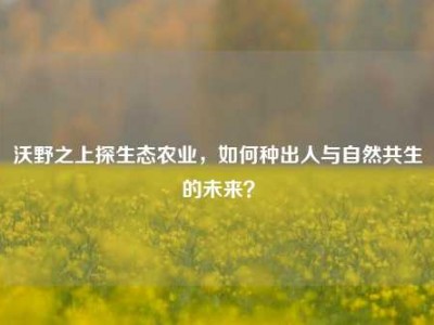 沃野之上探生态农业，如何种出人与自然共生的未来？