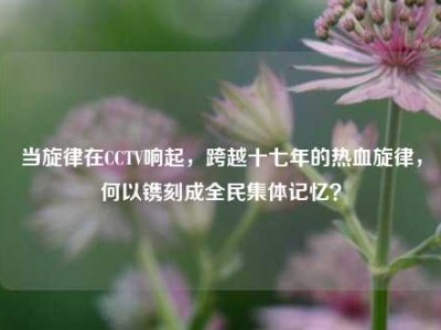 当旋律在CCTV响起，跨越十七年的热血旋律，何以镌刻成全民集体记忆？