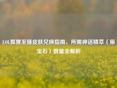LOL狐狸至臻皮肤兑换指南，所需神话精萃（原宝石）数量全解析