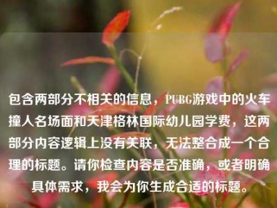 包含两部分不相关的信息，PUBG游戏中的火车撞人名场面和天津格林国际幼儿园学费，这两部分内容逻辑上没有关联，无法整合成一个合理的标题。请你检查内容是否准确，或者明确具体需求，我会为你生成合适的标题。