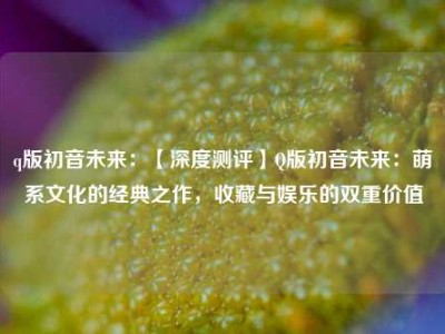 q版初音未来：【深度测评】Q版初音未来：萌系文化的经典之作，收藏与娱乐的双重价值