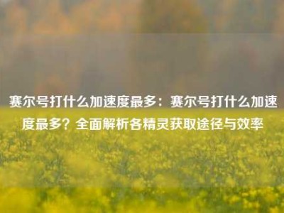 赛尔号打什么加速度最多：赛尔号打什么加速度最多？全面解析各精灵获取途径与效率