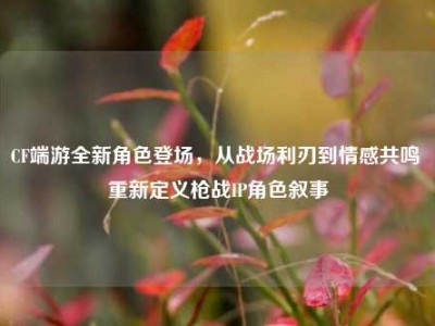 CF端游全新角色登场，从战场利刃到情感共鸣 重新定义枪战IP角色叙事