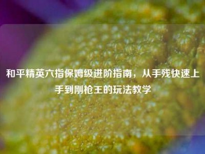 和平精英六指保姆级进阶指南，从手残快速上手到刚枪王的玩法教学