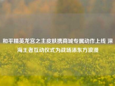 和平精英龙宫之主皮肤携商城专属动作上线 深海王者互动仪式为战场添东方浪漫