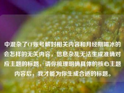 中混杂了CF账号解封相关内容和月经期喝冰的会怎样的无关内容，信息杂乱无法生成准确对应主题的标题，请你梳理明确具体的核心主题内容后，我才能为你生成合适的标题。