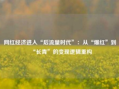 网红经济进入“后流量时代”：从“爆红”到“长青”的变现逻辑重构