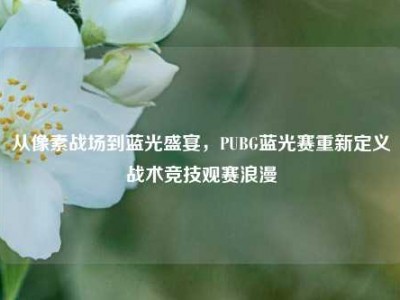 从像素战场到蓝光盛宴，PUBG蓝光赛重新定义战术竞技观赛浪漫