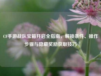 CF手游战队宝箱开启全指南，解锁条件、操作步骤与隐藏奖励获取技巧