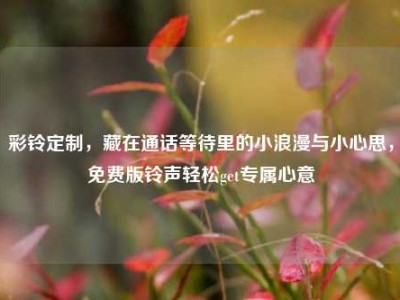 彩铃定制，藏在通话等待里的小浪漫与小心思，免费版铃声轻松get专属心意