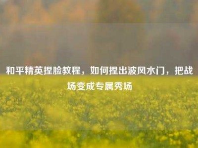 和平精英捏脸教程，如何捏出波风水门，把战场变成专属秀场