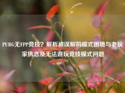 PUBG无FPP竞技？解析被误解的模式困境与老玩家执念及无法游玩竞技模式问题