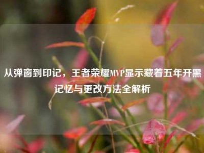 从弹窗到印记，王者荣耀MVP显示藏着五年开黑记忆与更改方法全解析