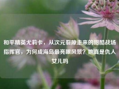 和平精英尤莉卡，从次元裂隙走来的甜酷战场指挥官，为何成海岛最亮眼风景？她真是仇人女儿吗