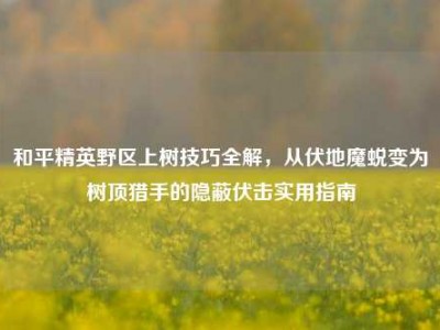 和平精英野区上树技巧全解，从伏地魔蜕变为树顶猎手的隐蔽伏击实用指南