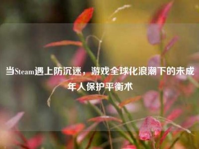 当Steam遇上防沉迷，游戏全球化浪潮下的未成年人保护平衡术
