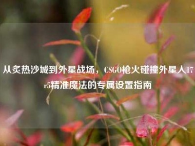 从炙热沙城到外星战场，CSGO枪火碰撞外星人17r5精准魔法的专属设置指南