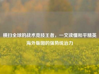 横扫全球的战术竞技王者，一文读懂和平精英海外版图的强势统治力