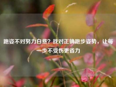 跑姿不对努力白费？找对正确跑步姿势，让每一步不受伤更省力