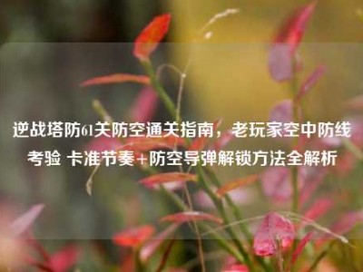 逆战塔防61关防空通关指南，老玩家空中防线考验 卡准节奏+防空导弹解锁方法全解析