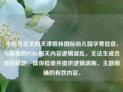 中包含无关的天津格林国际幼儿园学费信息，与前面的PUBG相关内容逻辑混乱，无法生成合适的标题，请你检查并提供逻辑清晰、主题明确的有效内容。