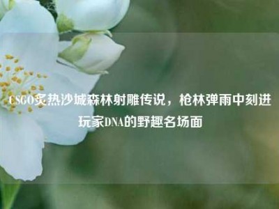 CSGO炙热沙城森林射雕传说，枪林弹雨中刻进玩家DNA的野趣名场面