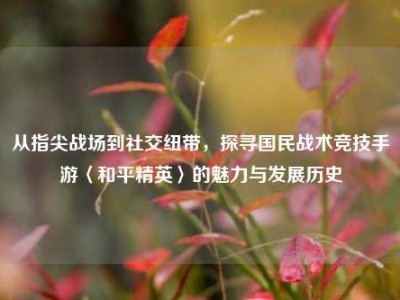 从指尖战场到社交纽带，探寻国民战术竞技手游〈和平精英〉的魅力与发展历史