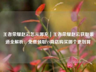 王者荣耀赵云怎从哪充｜王者荣耀赵云获取渠道全解析：免费领取VS商店购买哪个更划算