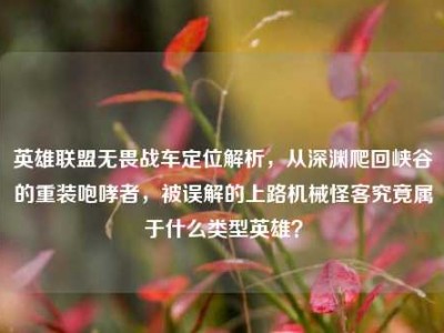 英雄联盟无畏战车定位解析，从深渊爬回峡谷的重装咆哮者，被误解的上路机械怪客究竟属于什么类型英雄？
