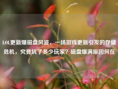 LOL更新爆磁盘风波，一场游戏更新引发的存储危机，究竟坑了多少玩家？磁盘爆满原因何在