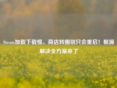 Steam加载下载慢、商店转圈别只会重启！根源解决全方案来了