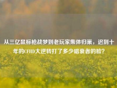 从三亿鼠标枪战梦到老玩家集体归巢，迟到十年的CFHD大逆转打了多少唱衰者的脸？