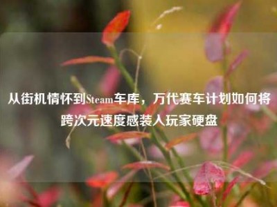 从街机情怀到Steam车库，万代赛车计划如何将跨次元速度感装入玩家硬盘