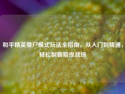 和平精英僵尸模式玩法全指南，从入门到精通，轻松制霸暗夜战场