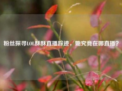粉丝探寻LOL酥酥直播踪迹，她究竟在哪直播？