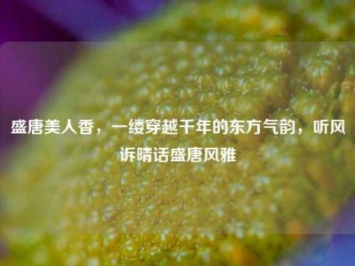 盛唐美人香，一缕穿越千年的东方气韵，听风诉晴话盛唐风雅