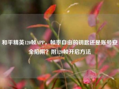 和平精英120帧APP，帧率自由的钥匙还是账号安全陷阱？附120帧开启方法