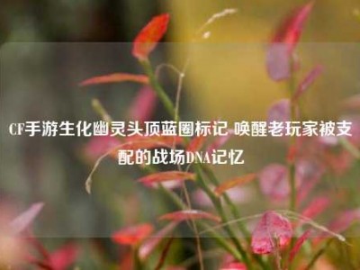 CF手游生化幽灵头顶蓝圈标记 唤醒老玩家被支配的战场DNA记忆